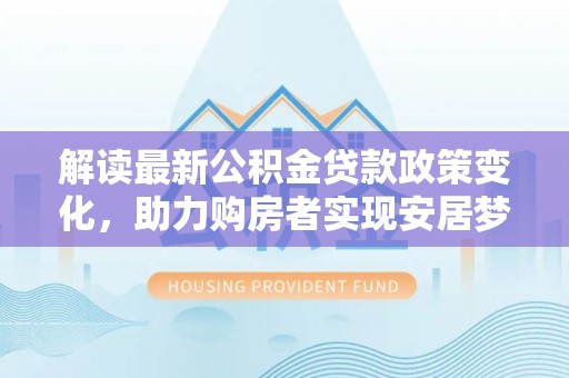 吉首解读最新公积金贷款政策变化，助力购房者实现安居梦想
