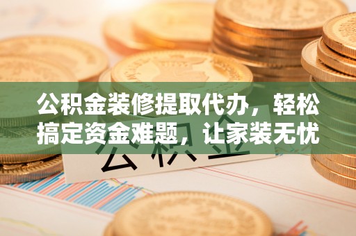 吉首公积金装修提取代办，轻松搞定资金难题，让家装无忧
