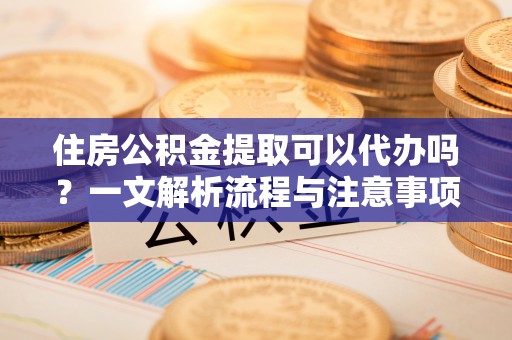 吉首住房公积金提取可以代办吗？一文解析流程与注意事项