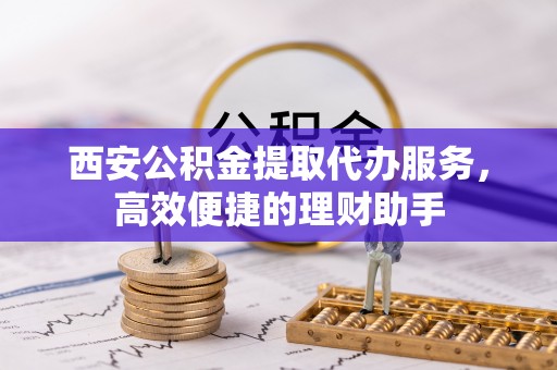 吉首西安公积金提取代办服务，高效便捷的理财助手