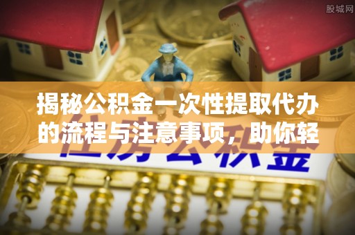吉首揭秘公积金一次性提取代办的流程与注意事项，助你轻松搞定财务规划