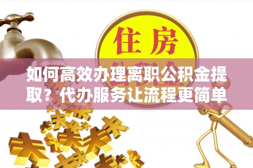 吉首如何高效办理离职公积金提取？代办服务让流程更简单