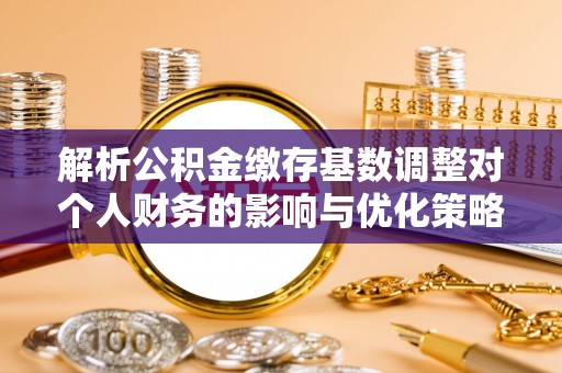 吉首解析公积金缴存基数调整对个人财务的影响与优化策略
