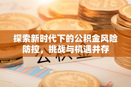吉首探索新时代下的公积金风险防控，挑战与机遇并存