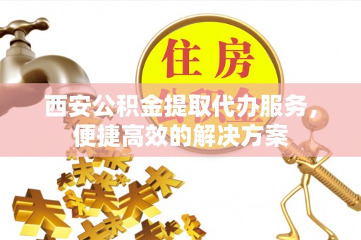 吉首西安公积金提取代办服务，便捷高效的解决方案