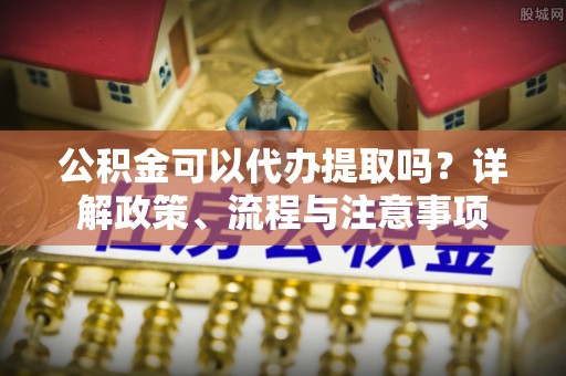 吉首公积金可以代办提取吗？详解政策、流程与注意事项