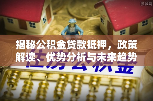 吉首揭秘公积金贷款抵押，政策解读、优势分析与未来趋势