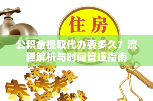 吉首公积金提取代办要多久？流程解析与时间管理指南