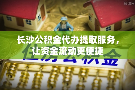 吉首长沙公积金代办提取服务，让资金流动更便捷