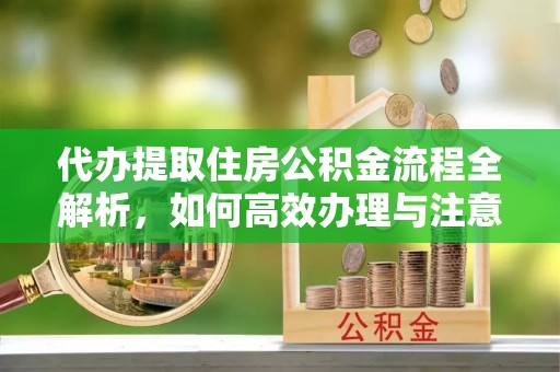 吉首代办提取住房公积金流程全解析，如何高效办理与注意事项