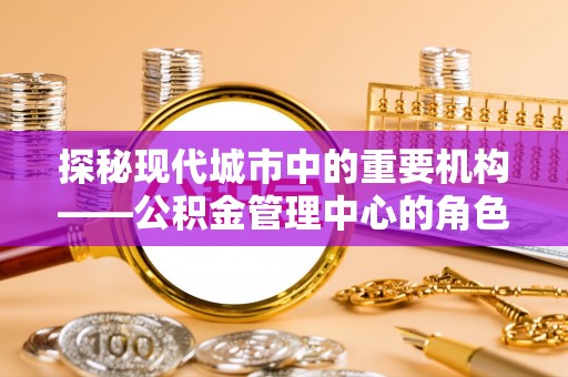 吉首探秘现代城市中的重要机构——公积金管理中心的角色与使命