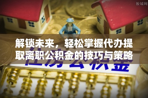 吉首解锁未来，轻松掌握代办提取离职公积金的技巧与策略