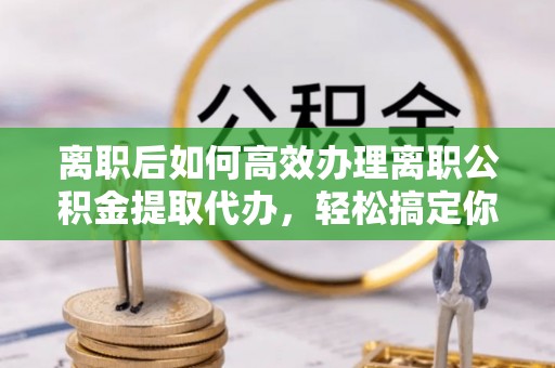 吉首离职后如何高效办理离职公积金提取代办，轻松搞定你的公积金