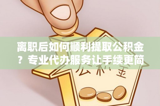 吉首离职后如何顺利提取公积金？专业代办服务让手续更简单