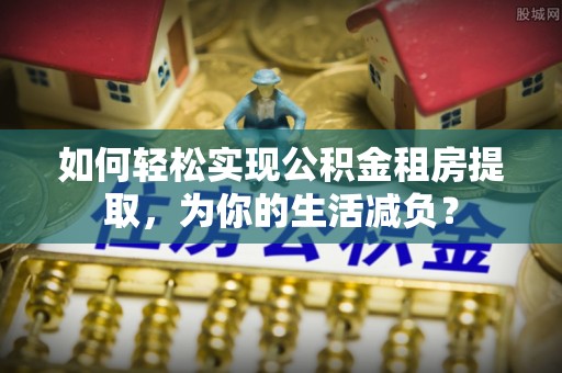 吉首如何轻松实现公积金租房提取，为你的生活减负？