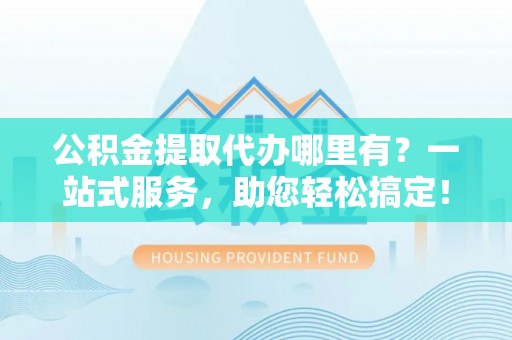 吉首公积金提取代办哪里有？一站式服务，助您轻松搞定！