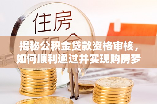 吉首揭秘公积金贷款资格审核，如何顺利通过并实现购房梦想