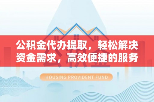 吉首公积金代办提取，轻松解决资金需求，高效便捷的服务选择