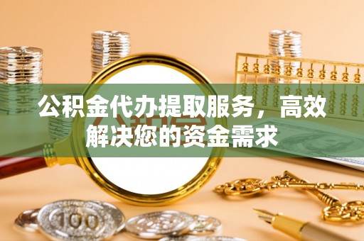 吉首公积金代办提取服务，高效解决您的资金需求