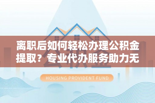 吉首离职后如何轻松办理公积金提取？专业代办服务助力无忧
