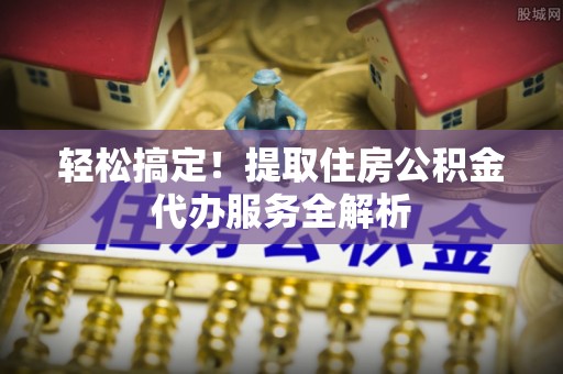 吉首轻松搞定！提取住房公积金代办服务全解析
