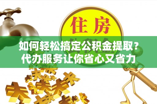 吉首如何轻松搞定公积金提取？代办服务让你省心又省力