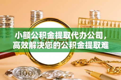 吉首小额公积金提取代办公司，高效解决您的公积金提取难题