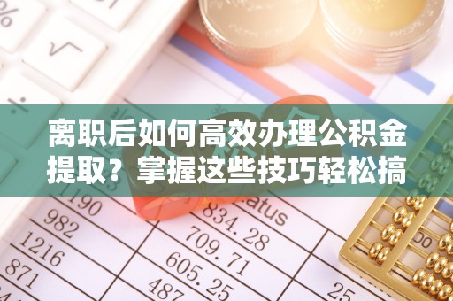 吉首离职后如何高效办理公积金提取？掌握这些技巧轻松搞定