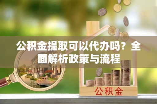 吉首公积金提取可以代办吗？全面解析政策与流程