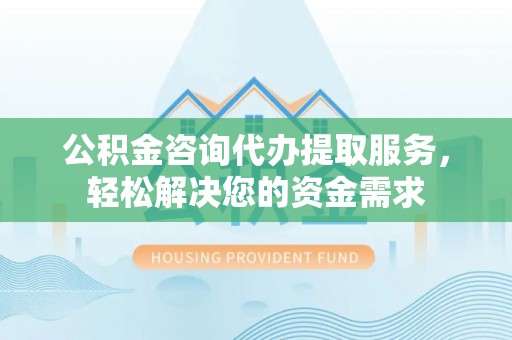 吉首公积金咨询代办提取服务，轻松解决您的资金需求