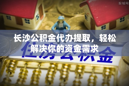 吉首长沙公积金代办提取，轻松解决你的资金需求