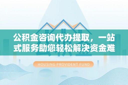 吉首公积金咨询代办提取，一站式服务助您轻松解决资金难题