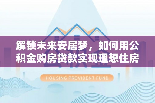 吉首解锁未来安居梦，如何用公积金购房贷款实现理想住房计划