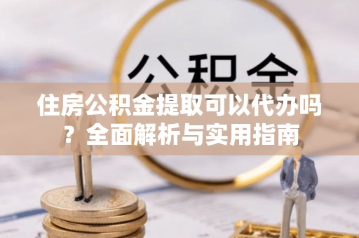 吉首住房公积金提取可以代办吗？全面解析与实用指南