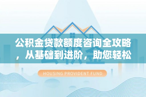 吉首公积金贷款额度咨询全攻略，从基础到进阶，助您轻松掌握关键要点