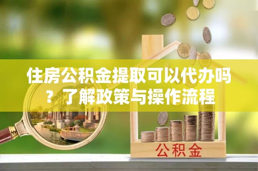 吉首住房公积金提取可以代办吗？了解政策与操作流程