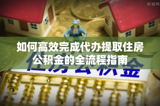 吉首如何高效完成代办提取住房公积金的全流程指南