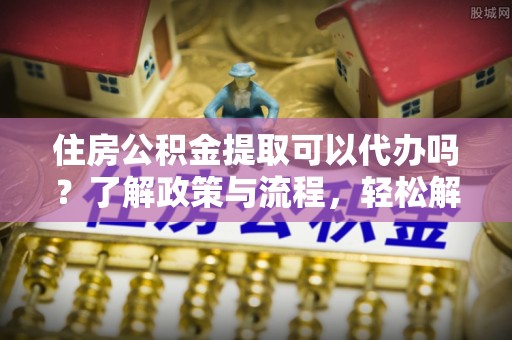 吉首住房公积金提取可以代办吗？了解政策与流程，轻松解决疑惑