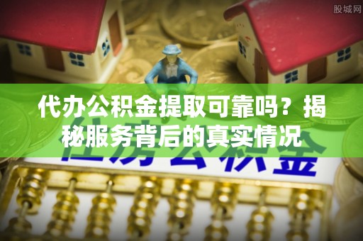 吉首代办公积金提取可靠吗？揭秘服务背后的真实情况
