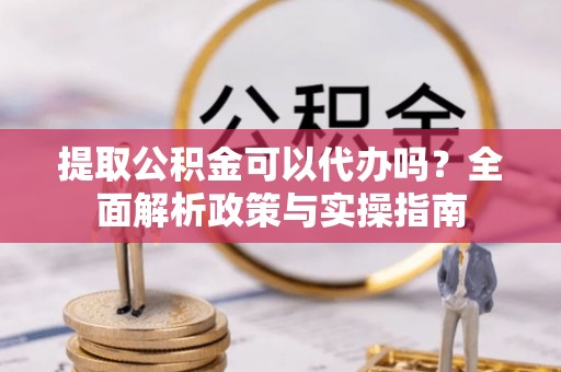 吉首提取公积金可以代办吗？全面解析政策与实操指南