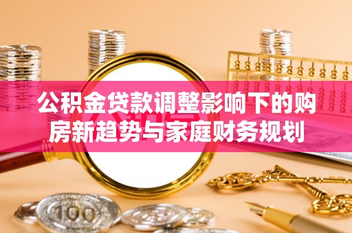 吉首公积金贷款调整影响下的购房新趋势与家庭财务规划