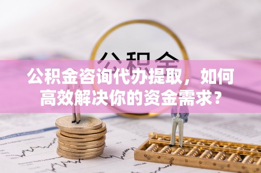 吉首公积金咨询代办提取，如何高效解决你的资金需求？