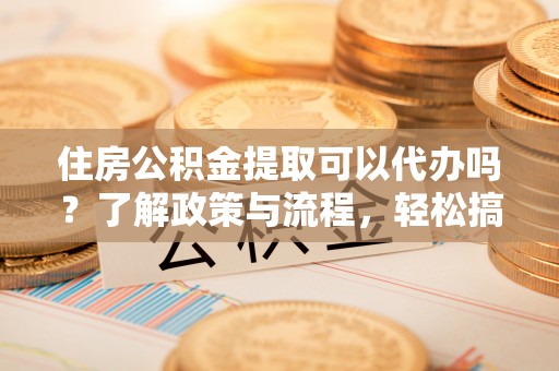 吉首住房公积金提取可以代办吗？了解政策与流程，轻松搞定公积金提取