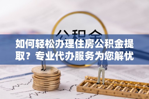 吉首如何轻松办理住房公积金提取？专业代办服务为您解忧