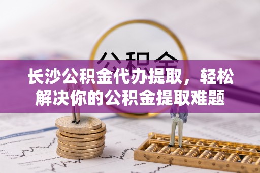 吉首长沙公积金代办提取，轻松解决你的公积金提取难题