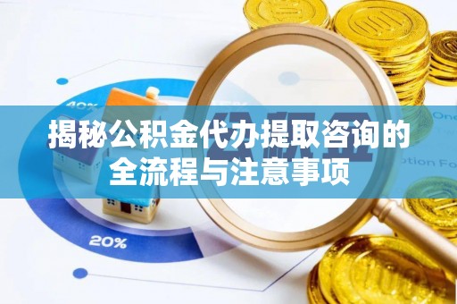 吉首揭秘公积金代办提取咨询的全流程与注意事项
