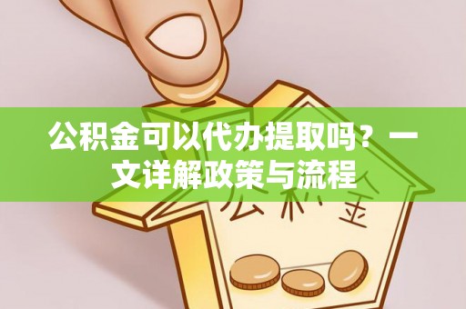 吉首公积金可以代办提取吗？一文详解政策与流程
