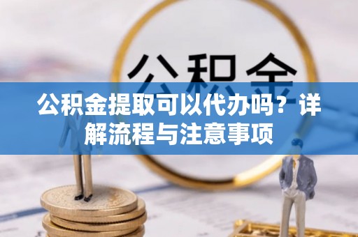 吉首公积金提取可以代办吗？详解流程与注意事项