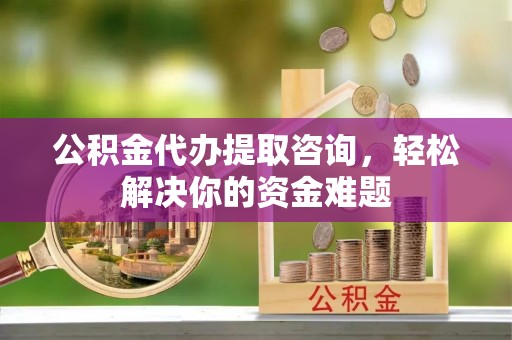 吉首公积金代办提取咨询，轻松解决你的资金难题