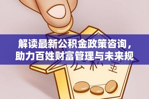 吉首解读最新公积金政策咨询，助力百姓财富管理与未来规划